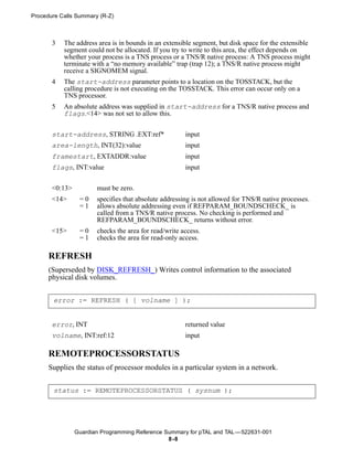 Procedure Calls Summary (R-Z)



       3   The address area is in bounds in an extensible segment, but disk space for the extensible
           segment could not be allocated. If you try to write to this area, the effect depends on
           whether your process is a TNS process or a TNS/R native process: A TNS process might
           terminate with a “no memory available” trap (trap 12); a TNS/R native process might
           receive a SIGNOMEM signal.
       4   The start-address parameter points to a location on the TOSSTACK, but the
           calling procedure is not executing on the TOSSTACK. This error can occur only on a
           TNS processor.
       5   An absolute address was supplied in start-address for a TNS/R native process and
           flags.<14> was not set to allow this.


       start-address, STRING .EXT:ref*                 input
       area-length, INT(32):value                      input
       framestart, EXTADDR:value                       input
       flags, INT:value                                input


       <0:13>          must be zero.
       <14>      =0    specifies that absolute addressing is not allowed for TNS/R native processes.
                 =1    allows absolute addressing even if REFPARAM_BOUNDSCHECK_ is
                       called from a TNS/R native process. No checking is performed and
                       REFPARAM_BOUNDSCHECK_ returns without error.
       <15>      =0    checks the area for read/write access.
                 =1    checks the area for read-only access.

      REFRESH
      (Superseded by DISK_REFRESH_) Writes control information to the associated
      physical disk volumes.


       error := REFRESH ( [ volname ] );


       error, INT                                      returned value
       volname, INT:ref:12                             input

      REMOTEPROCESSORSTATUS
      Supplies the status of processor modules in a particular system in a network.


       status := REMOTEPROCESSORSTATUS ( sysnum );




                Guardian Programming Reference Summary for pTAL and TAL —522631-001
                                                8 -8
 