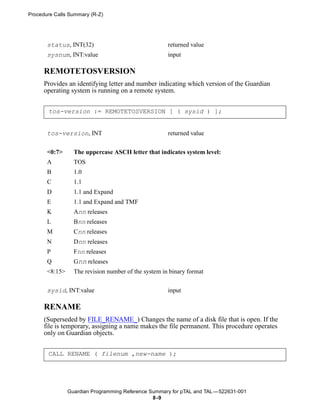 Procedure Calls Summary (R-Z)




       status, INT(32)                                returned value
       sysnum, INT:value                              input

      REMOTETOSVERSION
      Provides an identifying letter and number indicating which version of the Guardian
      operating system is running on a remote system.


       tos-version := REMOTETOSVERSION [ ( sysid ) ];


       tos-version, INT                               returned value

       <0:7>      The uppercase ASCII letter that indicates system level:
       A          TOS
       B          1.0
       C          1.1
       D          1.1 and Expand
       E          1.1 and Expand and TMF
       K          Ann releases
       L          Bnn releases
       M          Cnn releases
       N          Dnn releases
       P          Fnn releases
       Q          Gnn releases
       <8:15>     The revision number of the system in binary format


       sysid, INT:value                               input

      RENAME
      (Superseded by FILE_RENAME_) Changes the name of a disk file that is open. If the
      file is temporary, assigning a name makes the file permanent. This procedure operates
      only on Guardian objects.


       CALL RENAME ( filenum ,new-name );




                Guardian Programming Reference Summary for pTAL and TAL —522631-001
                                                8 -9
 