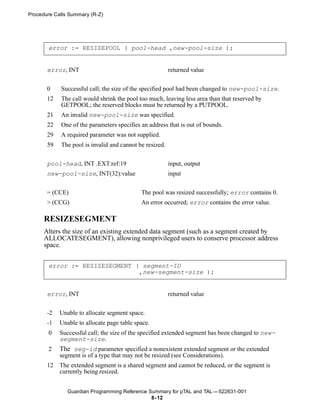 Procedure Calls Summary (R-Z)




       error := RESIZEPOOL ( pool-head ,new-pool-size );


       error, INT                                        returned value


       0    Successful call; the size of the specified pool had been changed to new-pool-size.
       12   The call would shrink the pool too much, leaving less area than that reserved by
            GETPOOL; the reserved blocks must be returned by a PUTPOOL.
       21   An invalid new-pool-size was specified.
       22   One of the parameters specifies an address that is out of bounds.
       29   A required parameter was not supplied.
       59   The pool is invalid and cannot be resized.


       pool-head, INT .EXT:ref:19                        input, output
       new-pool-size, INT(32):value                      input


       = (CCE)                              The pool was resized successfully; error contains 0.
       > (CCG)                              An error occurred; error contains the error value.

      RESIZESEGMENT
      Alters the size of an existing extended data segment (such as a segment created by
      ALLOCATESEGMENT), allowing nonprivileged users to conserve processor address
      space.


       error := RESIZESEGMENT ( segment-ID
                               ,new-segment-size );


       error, INT                                        returned value


       -2   Unable to allocate segment space.
       -1   Unable to allocate page table space.
       0    Successful call; the size of the specified extended segment has been changed to new-
            segment-size.
       2    The seg-id parameter specified a nonexistent extended segment or the extended
            segment is of a type that may not be resized (see Considerations).
       12   The extended segment is a shared segment and cannot be reduced, or the segment is
            currently being resized.


               Guardian Programming Reference Summary for pTAL and TAL —522631-001
                                               8- 12
 
