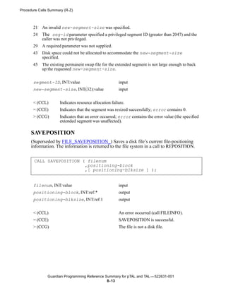 Procedure Calls Summary (R-Z)



       21   An invalid new-segment-size was specified.
       24   The seg-id parameter specified a privileged segment ID (greater than 2047) and the
            caller was not privileged.
       29   A required parameter was not supplied.
       43   Disk space could not be allocated to accommodate the new-segment-size
            specified.
       45   The existing permanent swap file for the extended segment is not large enough to back
            up the requested new-segment-size.


       segment-ID, INT:value                            input
       new-segment-size, INT(32):value                  input

       < (CCL)        Indicates resource allocation failure.
       = (CCE)        Indicates that the segment was resized successfully; error contains 0.
       > (CCG)        Indicates that an error occurred; error contains the error value (the specified
                      extended segment was unaffected).

      SAVEPOSITION
      (Superseded by FILE_SAVEPOSITION_) Saves a disk file’s current file-positioning
      information. The information is returned to the file system in a call to REPOSITION.


       CALL SAVEPOSITION ( filenum
                          ,positioning-block
                          ,[ positioning-blksize ] );


       filenum, INT:value                               input
       positioning-block, INT:ref:*                     output
       positioning-blksize, INT:ref:1                   output


       < (CCL)                                          An error occurred (call FILEINFO).
       = (CCE)                                          SAVEPOSITION is successful.
       > (CCG)                                          The file is not a disk file.




               Guardian Programming Reference Summary for pTAL and TAL —522631-001
                                               8- 13
 