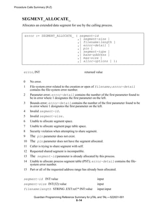 Procedure Calls Summary (R-Z)



      SEGMENT_ALLOCATE_
      Allocates an extended data segment for use by the calling process.


       error := SEGMENT_ALLOCATE_ ( segment-id
                                   ,[ segment-size ]
                                   ,[ filename:length ]
                                   ,[ error-detail ]
                                   ,[ pin ]
                                   ,[ segment-type ]
                                   ,[ base-address ]
                                   ,[ max-size ]
                                   ,[ alloc-options ] );


       error, INT                                          returned value


       0    No error.
       1    File-system error related to the creation or open of filename;.error-detail
            contains the file-system error number.
       2    Parameter error; error-detail contains the number of the first parameter found to
            be in error where 1 designates the first parameter on the left.
       3    Bounds error; error-detail contains the number of the first parameter found to be
            in error where 1 designates the first parameter on the left.
       4    Invalid segment-id.
       5    Invalid segment-size.
       6    Unable to allocate segment space.
       7    Unable to allocate segment page table space.
       8    Security violation when attempting to share segment.
       9  The pin parameter does not exist.
       10 The pin parameter does not have the segment allocated.
       11   Caller is trying to share segment with self.
       12   Requested shared segment is incompatible.
       13   The segment-id parameter is already allocated by this process.
       14   Unable to allocate process segment table (PST); error-detail contains the file-
            system error number.
       15   Part or all of the requested address range has already been allocated.


       segment-id INT:value                                         input
       segment-size INT(32):value                                   input
       filename:length STRING .EXT:ref:* INT:value                  input:input

               Guardian Programming Reference Summary for pTAL and TAL —522631-001
                                               8- 14
 