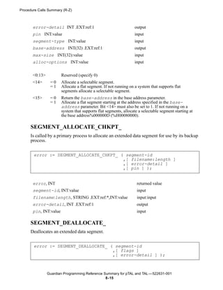 Procedure Calls Summary (R-Z)



       error-detail INT .EXT:ref:1                                 output
       pin INT:value                                               input
       segment-type INT:value                                      input
       base-address INT(32) .EXT:ref:1                             output
       max-size INT(32):value                                      input
       alloc-options INT:value                                     input


       <0:13>           Reserved (specify 0)
       <14>      =0     Allocate a selectable segment.
                 =1     Allocate a flat segment. If not running on a system that supports flat
                        segments allocate a selectable segment.
       <15>      =0     Return the base-address in the base address parameter.
                 =1     Allocate a flat segment starting at the address specified in the base-
                        address parameter. Bit <14> must also be set to 1. If not running on a
                        system that supports flat segments, allocate a selectable segment starting at
                        the base address%000000D (%H00080000).

      SEGMENT_ALLOCATE_CHKPT_
      Is called by a primary process to allocate an extended data segment for use by its backup
      process.


       error := SEGMENT_ALLOCATE_CHKPT_ ( segment-id
                                         ,[ filename:length ]
                                         ,[ error-detail ]
                                         ,[ pin ] );


       error, INT                                                   returned value
       segment-id, INT:value                                        input
       filename:length, STRING .EXT:ref:*,INT:value                 input:input
       error-detail, INT .EXT:ref:1                                 output
       pin, INT:value                                               input

      SEGMENT_DEALLOCATE_
      Deallocates an extended data segment.


       error := SEGMENT_DEALLOCATE_ ( segment-id
                                     ,[ flags ]
                                     ,[ error-detail ] );



                Guardian Programming Reference Summary for pTAL and TAL —522631-001
                                                8- 15
 