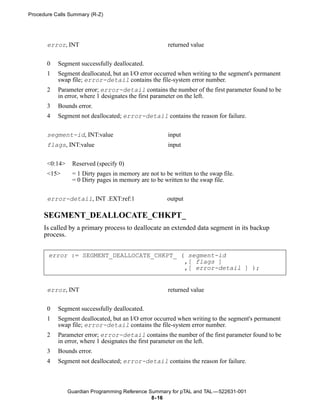 Procedure Calls Summary (R-Z)




       error, INT                                      returned value


       0   Segment successfully deallocated.
       1   Segment deallocated, but an I/O error occurred when writing to the segment's permanent
           swap file; error-detail contains the file-system error number.
       2   Parameter error; error-detail contains the number of the first parameter found to be
           in error, where 1 designates the first parameter on the left.
       3   Bounds error.
       4   Segment not deallocated; error-detail contains the reason for failure.


       segment-id, INT:value                           input
       flags, INT:value                                input


       <0:14>    Reserved (specify 0)
       <15>      = 1 Dirty pages in memory are not to be written to the swap file.
                 = 0 Dirty pages in memory are to be written to the swap file.


       error-detail, INT .EXT:ref:1                    output

      SEGMENT_DEALLOCATE_CHKPT_
      Is called by a primary process to deallocate an extended data segment in its backup
      process.


       error := SEGMENT_DEALLOCATE_CHKPT_ ( segment-id
                                           ,[ flags ]
                                           ,[ error-detail ] );


       error, INT                                      returned value


       0   Segment successfully deallocated.
       1   Segment deallocated, but an I/O error occurred when writing to the segment's permanent
           swap file; error-detail contains the file-system error number.
       2   Parameter error; error-detail contains the number of the first parameter found to be
           in error, where 1 designates the first parameter on the left.
       3   Bounds error.
       4   Segment not deallocated; error-detail contains the reason for failure.



                Guardian Programming Reference Summary for pTAL and TAL —522631-001
                                                8- 16
 