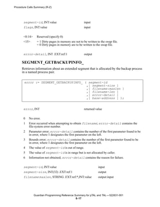 Procedure Calls Summary (R-Z)




       segment-id, INT:value                           input
       flags, INT:value                                input


       <0:14>     Reserved (specify 0)
       <15>       = 1 Dirty pages in memory are not to be written to the swap file.
                  = 0 Dirty pages in memory are to be written to the swap file.


       error-detail, INT .EXT:ref:1                    output

      SEGMENT_GETBACKUPINFO_
      Retrieves information about an extended segment that is allocated by the backup process
      in a named process pair.


       error := SEGMENT_GETBACKUPINFO_ ( segment-id
                                        ,[ segment-size ]
                                        ,[ filename:maxlen ]
                                        ,[ filename-len ]
                                        ,[ error-detail ]
                                        ,[ base-address ] );


       error, INT                                      returned value


       0   No error.
       1   Error occurred when attempting to obtain filename; error-detail contains the
           file-system error number.
       2   Parameter error; error-detail contains the number of the first parameter found to be
           in error, where 1 designates the first parameter on the left.
       3   Bounds error; error-detail contains the number of the first parameter found to be
           in error, where 1 designates the first parameter on the left.
       4   The value of segment-id is out of range.
       5   The value of segment-id is in range but is not allocated by caller.
       6   Information not obtained; error-detail contains the reason for failure.


       segment-id, INT:value                                       input
       segment-size, INT(32) .EXT:ref:1                            output
       filename:maxlen, STRING .EXT:ref:*,INT:value                output:input




                Guardian Programming Reference Summary for pTAL and TAL —522631-001
                                                8- 17
 