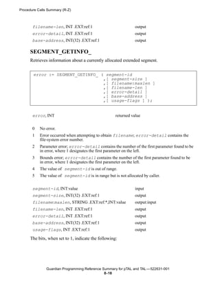 Procedure Calls Summary (R-Z)



       filename-len, INT .EXT:ref:1                             output
       error-detail, INT .EXT:ref:1                             output
       base-address, INT(32) .EXT:ref:1                         output

      SEGMENT_GETINFO_
      Retrieves information about a currently allocated extended segment.


       error := SEGMENT_GETINFO_ ( segment-id
                                  ,[ segment-size ]
                                  ,[ filename:maxlen ]
                                  ,[ filename-len ]
                                  ,[ error-detail ]
                                  ,[ base-address ]
                                  ,[ usage-flags ] );


       error, INT                                    returned value


       0   No error.
       1   Error occurred when attempting to obtain filename; error-detail contains the
           file-system error number.
       2   Parameter error; error-detail contains the number of the first parameter found to be
           in error, where 1 designates the first parameter on the left.
       3   Bounds error; error-detail contains the number of the first parameter found to be
           in error, where 1 designates the first parameter on the left.
       4   The value of segment-id is out of range.
       5   The value of segment-id is in range but is not allocated by caller.

       segment-id, INT:value                                    input
       segment-size, INT(32) .EXT:ref:1                         output
       filename:maxlen, STRING .EXT:ref:*,INT:value             output:input
       filename-len, INT .EXT:ref:1                             output
       error-detail, INT .EXT:ref:1                             output
       base-address, INT(32) .EXT:ref:1                         output
       usage-flags, INT .EXT:ref:1                              output

      The bits, when set to 1, indicate the following:




               Guardian Programming Reference Summary for pTAL and TAL —522631-001
                                               8- 18
 