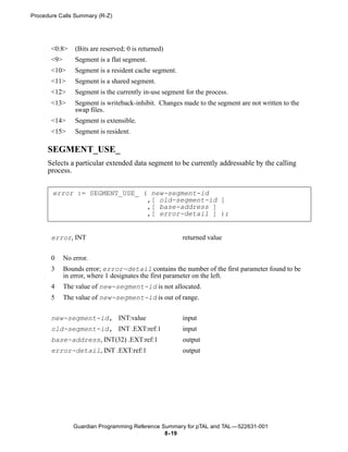Procedure Calls Summary (R-Z)




       <0:8>     (Bits are reserved; 0 is returned)
       <9>       Segment is a flat segment.
       <10>      Segment is a resident cache segment.
       <11>      Segment is a shared segment.
       <12>      Segment is the currently in-use segment for the process.
       <13>      Segment is writeback-inhibit. Changes made to the segment are not written to the
                 swap files.
       <14>      Segment is extensible.
       <15>      Segment is resident.

      SEGMENT_USE_
      Selects a particular extended data segment to be currently addressable by the calling
      process.


       error := SEGMENT_USE_ ( new-segment-id
                              ,[ old-segment-id ]
                              ,[ base-address ]
                              ,[ error-detail ] );


       error, INT                                       returned value


       0     No error.
       3     Bounds error; error-detail contains the number of the first parameter found to be
             in error, where 1 designates the first parameter on the left.
       4     The value of new-segment-id is not allocated.
       5     The value of new-segment-id is out of range.


       new-segment-id, INT:value                        input
       old-segment-id, INT .EXT:ref:1                   input
       base-address, INT(32) .EXT:ref:1                 output
       error-detail, INT .EXT:ref:1                     output




                Guardian Programming Reference Summary for pTAL and TAL —522631-001
                                                8- 19
 