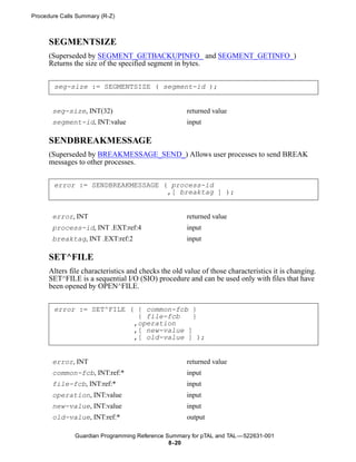 Procedure Calls Summary (R-Z)



      SEGMENTSIZE
      (Superseded by SEGMENT_GETBACKUPINFO_ and SEGMENT_GETINFO_)
      Returns the size of the specified segment in bytes.


       seg-size := SEGMENTSIZE ( segment-id );


       seg-size, INT(32)                              returned value
       segment-id, INT:value                          input

      SENDBREAKMESSAGE
      (Superseded by BREAKMESSAGE_SEND_) Allows user processes to send BREAK
      messages to other processes.


       error := SENDBREAKMESSAGE ( process-id
                                  ,[ breaktag ] );


       error, INT                                     returned value
       process-id, INT .EXT:ref:4                     input
       breaktag, INT .EXT:ref:2                       input

      SET^FILE
      Alters file characteristics and checks the old value of those characteristics it is changing.
      SET^FILE is a sequential I/O (SIO) procedure and can be used only with files that have
      been opened by OPEN^FILE.


       error := SET^FILE ( { common-fcb }
                           { file-fcb    }
                          ,operation
                          ,[ new-value ]
                          ,[ old-value ] );


       error, INT                                     returned value
       common-fcb, INT:ref:*                          input
       file-fcb, INT:ref:*                            input
       operation, INT:value                           input
       new-value, INT:value                           input
       old-value, INT:ref:*                           output

               Guardian Programming Reference Summary for pTAL and TAL —522631-001
                                               8- 20
 