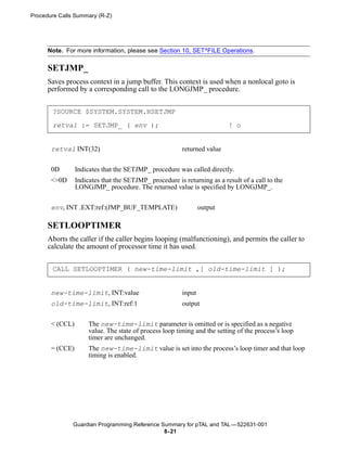 Procedure Calls Summary (R-Z)




      Note. For more information, please see Section 10, SET^FILE Operations.

      SETJMP_
      Saves process context in a jump buffer. This context is used when a nonlocal goto is
      performed by a corresponding call to the LONGJMP_ procedure.


       ?SOURCE $SYSTEM.SYSTEM.HSETJMP

       retval := SETJMP_ ( env );                                         ! o


       retval INT(32)                                    returned value


       0D        Indicates that the SETJMP_ procedure was called directly.
       <>0D      Indicates that the SETJMP_ procedure is returning as a result of a call to the
                 LONGJMP_ procedure. The returned value is specified by LONGJMP_.


       env, INT .EXT:ref:(JMP_BUF_TEMPLATE)                      output

      SETLOOPTIMER
      Aborts the caller if the caller begins looping (malfunctioning), and permits the caller to
      calculate the amount of processor time it has used.


       CALL SETLOOPTIMER ( new-time-limit ,[ old-time-limit ] );


       new-time-limit, INT:value                         input
       old-time-limit, INT:ref:1                         output


       < (CCL)        The new-time-limit parameter is omitted or is specified as a negative
                      value. The state of process loop timing and the setting of the process’s loop
                      timer are unchanged.
       = (CCE)        The new-time-limit value is set into the process’s loop timer and that loop
                      timing is enabled.




               Guardian Programming Reference Summary for pTAL and TAL —522631-001
                                               8- 21
 