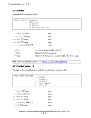 Procedure Calls Summary (R-Z)



      SETMODE
      Sets device-dependent functions.


       CALL SETMODE ( filenum
                     ,function
                     ,[ param1 ]
                     ,[ param2 ]
                     ,[ last-params ] );


       filenum, INT:value                           input
       function, INT:value                          input
       param1, INT:value                            input
       param2, INT:value                            input
       last-params, INT:ref:2                       output


       < (CCL)                      An error occurred (call FILEINFO).
       = (CCE)                      The SETMODE is successful.
       > (CCG)                      The SETMODE function is not allowed for this device type.


      Note. For more information, please see Section 11, SETMODE Operations.

      SETMODENOWAIT
      Sets device-dependent functions with the nowait option on nowait files.


       CALL SETMODENOWAIT ( filenum
                           ,function
                           ,[ param1 ]
                           ,[ param2 ]
                           ,[ last-params ]
                           ,[ tag ] );


       filenum, INT:value                           input
       function, INT:value                          input
       param1, INT:value                            input
       param2, INT:value                            input
       last-params, INT:ref:2                       output
       tag, INT(32):value                           input


               Guardian Programming Reference Summary for pTAL and TAL —522631-001
                                               8- 22
 