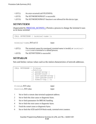 Procedure Calls Summary (R-Z)




       < (CCL)        An error occurred (call FILEINFO).
       = (CCE)        The SETMODENOWAIT is successful.
       > (CCG)        The SETMODENOWAIT function is not allowed for this device type.

      SETMYTERM
      (Superseded by PROCESS_SETINFO_) Permits a process to change the terminal it uses
      as its home terminal.


       CALL SETMYTERM ( terminal-name );


       terminal-name, INT:ref:12                        input


       < (CCL)        The terminal cannot be reassigned, terminal-name is invalid, or terminal-
                      name is not a terminal or a named process.
       = (CCE)        The SETMYTERM is successful.

      SETPARAM
      Sets and fetches various values such as the station characteristics of network addresses.


       CALL SETPARAM ( filenum
                      ,function
                      ,[ param-array ]
                      ,[ param-count ]
                      ,[ last-param-array ]
                      ,[ last-param-count ]
                      ,[ nowait-tag ] );


       filenum, INT:value                               input
       function, INT:value                              input


       1     Set or fetch a remote data terminal equipment address.
       2     Set or fetch the clear cause or diagnostic bytes.
       3     Set or fetch parameters for BREAK handling.
       4     Set or fetch the reset cause or diagnostic bytes.
       5     Fetch the restart cause or diagnostic bytes.
       6     Set or fetch the 6520 and 6530 block-mode, terminal-error counters.


               Guardian Programming Reference Summary for pTAL and TAL —522631-001
                                               8- 23
 