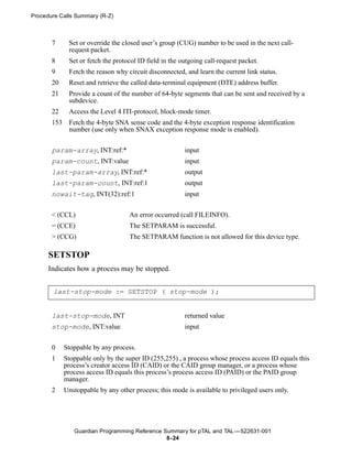Procedure Calls Summary (R-Z)



       7      Set or override the closed user’s group (CUG) number to be used in the next call-
              request packet.
       8      Set or fetch the protocol ID field in the outgoing call-request packet.
       9      Fetch the reason why circuit disconnected, and learn the current link status.
       20     Reset and retrieve the called data-terminal equipment (DTE) address buffer.
       21     Provide a count of the number of 64-byte segments that can be sent and received by a
              subdevice.
       22     Access the Level 4 ITI-protocol, block-mode timer.
       153    Fetch the 4-byte SNA sense code and the 4-byte exception response identification
              number (use only when SNAX exception response mode is enabled).


       param-array, INT:ref:*                            input
       param-count, INT:value                            input
       last-param-array, INT:ref:*                       output
       last-param-count, INT:ref:1                       output
       nowait-tag, INT(32):ref:1                         input


       < (CCL)                      An error occurred (call FILEINFO).
       = (CCE)                      The SETPARAM is successful.
       > (CCG)                      The SETPARAM function is not allowed for this device type.

      SETSTOP
      Indicates how a process may be stopped.


       last-stop-mode := SETSTOP ( stop-mode );


       last-stop-mode, INT                               returned value
       stop-mode, INT:value                              input


       0     Stoppable by any process.
       1     Stoppable only by the super ID (255,255) , a process whose process access ID equals this
             process’s creator access ID (CAID) or the CAID group manager, or a process whose
             process access ID equals this process’s process access ID (PAID) or the PAID group
             manager.
       2     Unstoppable by any other process; this mode is available to privileged users only.




                Guardian Programming Reference Summary for pTAL and TAL —522631-001
                                                8- 24
 