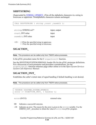 Procedure Calls Summary (R-Z)



      SHIFTSTRING
      (Superseded by STRING_UPSHIFT_) Puts all the alphabetic characters in a string in
      lowercase or uppercase. Nonalphabetic characters remain unchanged.


       CALL SHIFTSTRING ( string ,count ,casebit );


       string, STRING:ref:*                             input, output
       count, INT:value                                 input
       casebit, INT:value                               input

       <15>    = 0 Puts the specified string in uppercase.
               = 1 Puts the specified string in lowercase.

      SIGACTION_

      Note. This procedure can be called only from TNS/R native processes.

      Is the pTAL procedure name for the C sigaction() function.
      See the $SYSTEM.SYSTEM.HSIGNAL header file for the pTAL prototype definitions.
      For a discussion of each parameter and procedure considerations, see the
      sigaction(2) function reference page either online or in the Open System Services
      System Calls Reference Manual.

      SIGACTION_INIT_
      Establishes the caller’s initial state of signal handling if default handling is not desired.

      Note. This procedure can be called only from TNS/R native processes.



       ?SOURCE $SYSTEM.SYSTEM.HTDMSIG
       error := SIGACTION_INIT_ ( handler );


       error (INT32)                                    returned value


       0D     Indicates a successful outcome.
       -1D    Indicates an error. The reason for the error is given in the errno variable. Use the
              ERRNO_GET_ procedure to obtain the value of errno in a pTAL program.



               Guardian Programming Reference Summary for pTAL and TAL —522631-001
                                               8- 26
 