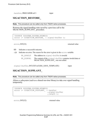 Procedure Calls Summary (R-Z)




       handler, PROCADDR:ref:1                         input

      SIGACTION_RESTORE_

      Note. This procedure can be called only from TNS/R native processes.

      Restores the signal-handling state saved by a previous call to the
      SIGACTION_SUPPLANT_ procedure.


       ?SOURCE $SYSTEM.SYSTEM.HTDMSIG
       error := SIGACTION_RESTORE_ ( signal-buffer );


       error, INT(32)                                                           returned value


       0D    Indicates a successful outcome.
       -1D   Indicates an error. The reason for the error is given in the errno variable:
                FE_EFAULT         The address in signal-buffer is invalid.
                FE_EINVAL         The content of the signal-buffer contains invalid data or
                                  SIGACTION_SUPPLANT_ was not called.


       signal-buffer, INT.EXT:ref:(SIG_SAVE_TEMPLATE)                           input

      SIGACTION_SUPPLANT_

      Note. This procedure can be called only from TNS/R native processes.

      Allows a subsystem (such as a shared run-time library) to take over signal handling
      temporarily.


       ?SOURCE $SYSTEM.SYSTEM.HTDMSIG
       error := SIGACTION_SUPPLANT_ ( handler
                                      ,signal-buffer
                                      ,length );


       error, INT(32)                                  returned value




               Guardian Programming Reference Summary for pTAL and TAL —522631-001
                                               8- 27
 