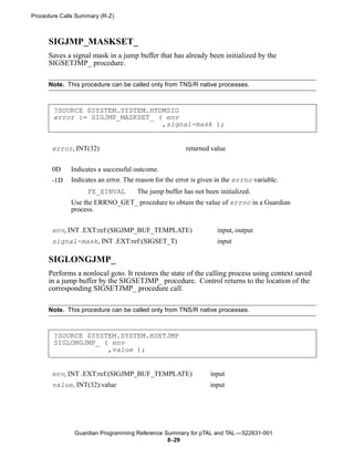 Procedure Calls Summary (R-Z)



      SIGJMP_MASKSET_
      Saves a signal mask in a jump buffer that has already been initialized by the
      SIGSETJMP_ procedure.

      Note. This procedure can be called only from TNS/R native processes.



       ?SOURCE $SYSTEM.SYSTEM.HTDMSIG
       error := SIGJMP_MASKSET_ ( env
                                 ,signal-mask );


       error, INT(32)                                  returned value


       0D    Indicates a successful outcome.
       -1D   Indicates an error. The reason for the error is given in the errno variable:
                   FE_EINVAL         The jump buffer has not been initialized.
             Use the ERRNO_GET_ procedure to obtain the value of errno in a Guardian
             process.


       env, INT .EXT:ref:(SIGJMP_BUF_TEMPLATE)                    input, output
       signal-mask, INT .EXT:ref:(SIGSET_T)                       input

      SIGLONGJMP_
      Performs a nonlocal goto. It restores the state of the calling process using context saved
      in a jump buffer by the SIGSETJMP_ procedure. Control returns to the location of the
      corresponding SIGSETJMP_ procedure call.

      Note. This procedure can be called only from TNS/R native processes.



       ?SOURCE $SYSTEM.SYSTEM.HSETJMP
       SIGLONGJMP_ ( env
                    ,value );


       env, INT .EXT:ref:(SIGJMP_BUF_TEMPLATE)                  input
       value, INT(32):value                                     input




               Guardian Programming Reference Summary for pTAL and TAL —522631-001
                                               8- 29
 