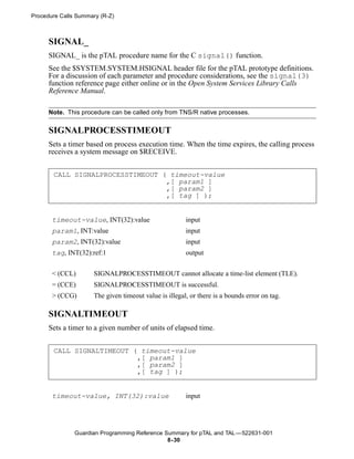 Procedure Calls Summary (R-Z)



      SIGNAL_
      SIGNAL_ is the pTAL procedure name for the C signal() function.
      See the $SYSTEM.SYSTEM.HSIGNAL header file for the pTAL prototype definitions.
      For a discussion of each parameter and procedure considerations, see the signal(3)
      function reference page either online or in the Open System Services Library Calls
      Reference Manual.

      Note. This procedure can be called only from TNS/R native processes.

      SIGNALPROCESSTIMEOUT
      Sets a timer based on process execution time. When the time expires, the calling process
      receives a system message on $RECEIVE.


       CALL SIGNALPROCESSTIMEOUT ( timeout-value
                                  ,[ param1 ]
                                  ,[ param2 ]
                                  ,[ tag ] );


       timeout-value, INT(32):value                    input
       param1, INT:value                               input
       param2, INT(32):value                           input
       tag, INT(32):ref:1                              output


       < (CCL)       SIGNALPROCESSTIMEOUT cannot allocate a time-list element (TLE).
       = (CCE)       SIGNALPROCESSTIMEOUT is successful.
       > (CCG)       The given timeout value is illegal, or there is a bounds error on tag.

      SIGNALTIMEOUT
      Sets a timer to a given number of units of elapsed time.


       CALL SIGNALTIMEOUT ( timeout-value
                           ,[ param1 ]
                           ,[ param2 ]
                           ,[ tag ] );


       timeout-value, INT(32):value                    input




               Guardian Programming Reference Summary for pTAL and TAL —522631-001
                                               8- 30
 