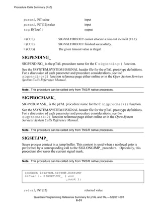 Procedure Calls Summary (R-Z)



       param1, INT:value                              input
       param2, INT(32):value                          input
       tag, INT:ref:1                                 output


       < (CCL)                   SIGNALTIMEOUT cannot allocate a time-list element (TLE).
       = (CCE)                   SIGNALTIMEOUT finished successfully.
       > (CCG)                   The given timeout value is illegal.

      SIGPENDING_
      SIGPENDING_ is the pTAL procedure name for the C sigpending() function.
      See the $SYSTEM.SYSTEM.HSIGNAL header file for the pTAL prototype definitions.
      For a discussion of each parameter and procedure considerations, see the
      sigpending(2) function reference page either online or in the Open System Services
      System Calls Reference Manual.

      Note. This procedure can be called only from TNS/R native processes.

      SIGPROCMASK_
      SIGPROCMASK_ is the pTAL procedure name for the C sigprocmask() function.
      See the $SYSTEM.SYSTEM.HSIGNAL header file for the pTAL prototype definitions.
      For a discussion of each parameter and procedure considerations, see the
      sigprocmask(2) function reference page either online or in the Open System
      Services System Calls Reference Manual.

      Note. This procedure can be called only from TNS/R native processes.

      SIGSETJMP_
      Saves process context in a jump buffer. This context is used when a nonlocal goto is
      performed by a corresponding call to the SIGLONGJMP_ procedure. Optionally, this
      procedure also saves the current signal mask.

      Note. This procedure can be called only from TNS/R native processes.



       ?SOURCE $SYSTEM.SYSTEM.HSETJMP
       retval := SIGSETJMP_ ( env
                             ,mask );


       retval, INT(32)                                returned value

               Guardian Programming Reference Summary for pTAL and TAL —522631-001
                                               8- 31
 