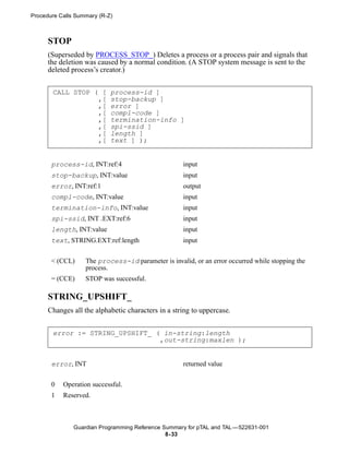 Procedure Calls Summary (R-Z)



      STOP
      (Superseded by PROCESS_STOP_) Deletes a process or a process pair and signals that
      the deletion was caused by a normal condition. (A STOP system message is sent to the
      deleted process’s creator.)


       CALL STOP ( [        process-id ]
                  ,[        stop-backup ]
                  ,[        error ]
                  ,[        compl-code ]
                  ,[        termination-info ]
                  ,[        spi-ssid ]
                  ,[        length ]
                  ,[        text ] );


       process-id, INT:ref:4                        input
       stop-backup, INT:value                       input
       error, INT:ref:1                             output
       compl-code, INT:value                        input
       termination-info, INT:value                  input
       spi-ssid, INT .EXT:ref:6                     input
       length, INT:value                            input
       text, STRING.EXT:ref:length                  input


       < (CCL)     The process-id parameter is invalid, or an error occurred while stopping the
                   process.
       = (CCE)     STOP was successful.

      STRING_UPSHIFT_
      Changes all the alphabetic characters in a string to uppercase.


       error := STRING_UPSHIFT_ ( in-string:length
                                 ,out-string:maxlen );


       error, INT                                   returned value


       0   Operation successful.
       1   Reserved.



               Guardian Programming Reference Summary for pTAL and TAL —522631-001
                                               8- 33
 