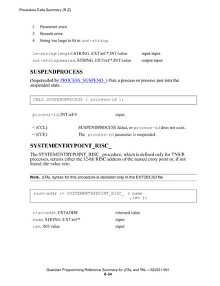 Procedure Calls Summary (R-Z)



       2   Parameter error.
       3   Bounds error.
       4   String too large to fit in out-string.


       in-string:length,STRING .EXT:ref:*,INT:value                   input:input
       out-string:maxlen, STRING .EXT:ref:*,INT:value                 output:input

      SUSPENDPROCESS
      (Superseded by PROCESS_SUSPEND_) Puts a process or process pair into the
      suspended state.


       CALL SUSPENDPROCESS ( process-id );


       process-id, INT:ref:4                         input


       < (CCL)                   SUSPENDPROCESS failed, or process-id does not exist.
       = (CCE)                  The process-id parameter is suspended.

      SYSTEMENTRYPOINT_RISC_
      The SYSTEMENTRYPOINT_RISC_ procedure, which is defined only for TNS/R
      processes, returns either the 32-bit RISC address of the named entry point or, if not
      found, the value zero.

      Note. pTAL syntax for this procedure is declared only in the EXTDECS0 file.



       risc-addr := SYSTEMENTRYPOINT_RISC_ ( name
                                            ,len );


       risc-addr, EXTADDR                            returned value
       name, STRING .EXT:ref:*                       input
       len, INT:value                                input




               Guardian Programming Reference Summary for pTAL and TAL —522631-001
                                               8- 34
 