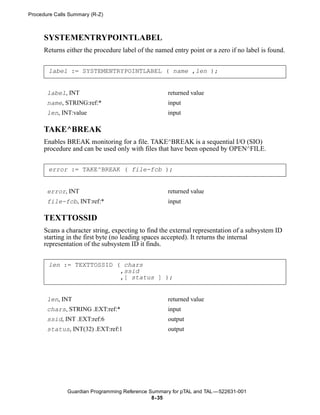 Procedure Calls Summary (R-Z)



      SYSTEMENTRYPOINTLABEL
      Returns either the procedure label of the named entry point or a zero if no label is found.


       label := SYSTEMENTRYPOINTLABEL ( name ,len );


       label, INT                                   returned value
       name, STRING:ref:*                           input
       len, INT:value                               input

      TAKE^BREAK
      Enables BREAK monitoring for a file. TAKE^BREAK is a sequential I/O (SIO)
      procedure and can be used only with files that have been opened by OPEN^FILE.


       error := TAKE^BREAK ( file-fcb );


       error, INT                                   returned value
       file-fcb, INT:ref:*                          input

      TEXTTOSSID
      Scans a character string, expecting to find the external representation of a subsystem ID
      starting in the first byte (no leading spaces accepted). It returns the internal
      representation of the subsystem ID it finds.


       len := TEXTTOSSID ( chars
                          ,ssid
                          ,[ status ] );


       len, INT                                     returned value
       chars, STRING .EXT:ref:*                     input
       ssid, INT .EXT:ref:6                         output
       status, INT(32) .EXT:ref:1                   output




               Guardian Programming Reference Summary for pTAL and TAL —522631-001
                                               8- 35
 