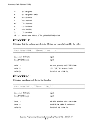 Procedure Calls Summary (R-Z)



       D          1.1 + Expand
       E          1.1 + Expand + TMF
       K          Ann releases
       L          Bnn releases
       M          Cnn releases
       N          Dnn releases
       P          Fnn releases
       Q          Gnn releases
       <8:15>     The revision number of the system in binary format

      UNLOCKFILE
      Unlocks a disk file and any records in the file that are currently locked by the caller.


       CALL UNLOCKFILE ( filenum ,[ tag ] );


       filenum, INT:value                             input
       tag, INT(32):value                             input


       < (CCL)                                        An error occurred (call FILEINFO).
       = (CCE)                                        UNLOCKFILE was successful.
       > (CCG)                                        The file is not a disk file.

      UNLOCKREC
      Unlocks a record currently locked by the caller.


       CALL UNLOCKREC ( filenum ,[ tag ] );


       filenum, INT:value                             input
       tag, INT(32):value                             input


       < (CCL)                                        An error occurred (call FILEINFO).
       = (CCE)                                        The UNLOCKREC is successful.
       > (CCG)                                        The file is not a disk file.




                Guardian Programming Reference Summary for pTAL and TAL —522631-001
                                                8- 37
 