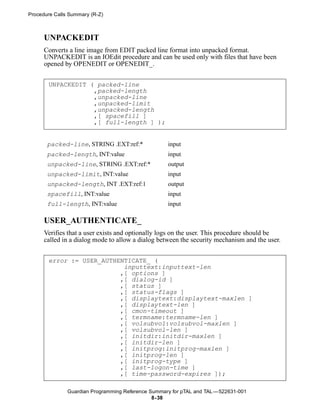 Procedure Calls Summary (R-Z)



      UNPACKEDIT
      Converts a line image from EDIT packed line format into unpacked format.
      UNPACKEDIT is an IOEdit procedure and can be used only with files that have been
      opened by OPENEDIT or OPENEDIT_.


       UNPACKEDIT ( packed-line
                   ,packed-length
                   ,unpacked-line
                   ,unpacked-limit
                   ,unpacked-length
                   ,[ spacefill ]
                   ,[ full-length ] );


       packed-line, STRING .EXT:ref:*               input
       packed-length, INT:value                     input
       unpacked-line, STRING .EXT:ref:*             output
       unpacked-limit, INT:value                    input
       unpacked-length, INT .EXT:ref:1              output
       spacefill, INT:value                         input
       full-length, INT:value                       input

      USER_AUTHENTICATE_
      Verifies that a user exists and optionally logs on the user. This procedure should be
      called in a dialog mode to allow a dialog between the security mechanism and the user.


       error := USER_AUTHENTICATE_ (
                           inputtext:inputtext-len
                          ,[ options ]
                          ,[ dialog-id ]
                          ,[ status ]
                          ,[ status-flags ]
                          ,[ displaytext:displaytext-maxlen ]
                          ,[ displaytext-len ]
                          ,[ cmon-timeout ]
                          ,[ termname:termname-len ]
                          ,[ volsubvol:volsubvol-maxlen ]
                          ,[ volsubvol-len ]
                          ,[ initdir:initdir-maxlen ]
                          ,[ initdir-len ]
                          ,[ initprog:initprog-maxlen ]
                          ,[ initprog-len ]
                          ,[ initprog-type ]
                          ,[ last-logon-time ]
                          ,[ time-password-expires ]);

               Guardian Programming Reference Summary for pTAL and TAL —522631-001
                                               8- 38
 