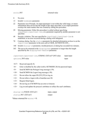 Procedure Calls Summary (R-Z)




       error, INT                                         returned value


       0       No error.
       13      Invalid termname parameter.
       22      Parameter out of bounds. An input parameter is not within the valid range, or return
               information does not fit into the length of the space provided, or an output parameter
               overlays the stack marker that was created by calling this procedure.
       29      Missing parameter. Either this procedure is called without specifying
               inputtext:inputtext-len, or a parameter required by another parameter is not
               specified.
       48      Security violation. The user specified in inputtext:inputtext-len is
               undefined, or an error occurred during a dialog with Safeguard.
       70      Continue dialog. See the status parameter for detailed information on how to set the
               inputttext parameter in the next call to USER_AUTHENTICATE_.
       160     Invalid dialog-id parameter, invalid protocol, or dialog has exceeded two minutes.
       563     The text to be returned in the displaytext parameter is longer than the length
               specified by the displaytext-maxlen parameter.


       inputtext:inputtext-len, STRING .EXT:ref:*,INT:value                        input:input
       options, INT:value                                                          input


       <0:7>     Reserved (specify 0).
       <8>       Echo is disabled by the caller (with a SETMODE 20) for password input.
       <9>       Send $CMON the Prelogon^msg message (-59).
       <10>      Send $CMON the Logon^msg message (-50).
       <11>      Do not allow the super ID (255,255) to log on.
       <12>      Do not allow a logon with a Guardian user ID.
       <13>      Require blind logon.
       <14>      Do not log on if $CMON has an error or timeout.
       <15>      Log on and update the process's attributes to reflect the user's attributes.


       dialog-id, FIXED .EXT:ref:1                        input, output
       status, INT .EXT:ref:1                             output

      Values returned for error = 0:




                Guardian Programming Reference Summary for pTAL and TAL —522631-001
                                                8- 39
 