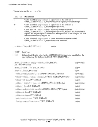 Procedure Calls Summary (R-Z)



      Values returned for error = 70:

       status       Description
       4            Caller should set inputtext to a password in the next call to
                    USER_AUTHENTICATE_ to either log on or begin a password change.
       9            Caller should set inputtext to a password in the next call to
                    USER_AUTHENTICATE_ to change the password.
       11           Caller must set inputtext to a password in the next call to
                    USER_AUTHENTICATE_ to change the password, because the password has
                    expired but the grace period is in effect. If the password is not changed, the user
                    is not authenticated or logged on.
       12           Caller should set inputtext to a new password in the next call to
                    USER_AUTHENTICATE_ to verify the new password.

       status-flags, INT.EXT:ref:1                      output


       <0:14>    Reserved.
       <15>      Caller should disable echo (with a SETMODE 20) for password input before the
                 next call during this dialog with USER_AUTHENTICATE_.


       displaytext:displaytext-maxlen, STRING                                           output:input
       .EXT:ref:*,INT:value
       displaytext-len, INT .EXT:ref:1                                                  output
       cmon-timeout, INT:value                                                          input
       termname:termname-len, STRING .EXT:ref:*,INT:value                               input:input
       volsubvol:volsubvol-maxlen, STRING .EXT:ref:*,INT:value                          output:input
       volsubvol-len, INT .EXT:ref:1                                                    output
       initdir:initdir-maxlen, STRING .EXT:ref:*,INT:value                              output:input
       initdir-len, INT .EXT:ref:1                                                      output
       initprog:initprog-maxlen, STRING .EXT:ref:*,INT:value                            output:input
       initprog-len, INT .EXT:ref:1                                                     output
       initprog-type, INT .EXT:ref:1                                                    output
       last-logon-time, FIXED .EXT:ref:1                                                output
       time-password-expires, FIXED .EXT:ref:1                                          output




                Guardian Programming Reference Summary for pTAL and TAL —522631-001
                                                8- 41
 