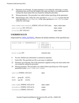 Procedure Calls Summary (R-Z)



       22      Parameter out of bounds. An input parameter is not within the valid range, or return
               information does not fit into the length of the space provided, or an output parameter
               overlays the stack marker that was created by calling this procedure.
       29      Missing parameter. This procedure was called without specifying all the parameters.
       590     Bad parameter value. Either the value specified in user-curlen is greater than the
               value specified in user-maxlen, or the value specified in user-curlen is not
               within the valid range.


       user-name:user-maxlen, STRING .EXT:ref:*,INT:value                    input, output:input
       user-curlen, INT .EXT:ref:1                                           input, output
       is-alias, INT .EXT:ref:1                                              input, output

      USERDEFAULTS
      (Superseded by USER_GETINFO_) Returns the default attributes of the specified user.


       error-code := USERDEFAULTS ( [                  user-id ]
                                   ,[                  user-name ]
                                   ,[                  volsubvol ]
                                   ,[                  filesecur ] );


       error-code, INT                                  returned value


       0     No error. Default user information is returned as requested.
       1     End-of-file. The specified user ID or user name is undefined.
       22    Parameter out of bounds. One of the parameters supplied overlays the stack marker that
             was created by calling this procedure.
       29    Missing parameter. This procedure was called without specifying one of the required
             parameters (either user-id or user-name).


       user-id, STRING .EXT:ref:2                       input


       <0:7>      group ID    {0:255}
       <8:15>     user ID     {0:255}

       user-name, STRING .EXT:ref:16                    input, output
       volsubvol, STRING .EXT:ref:16                    output
       filesecur, STRING .EXT:ref:2                     output



                Guardian Programming Reference Summary for pTAL and TAL —522631-001
                                                8- 44
 