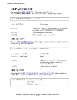 Procedure Calls Summary (R-Z)



      USERNAMETOUSERID
      (Superseded by USER_GETINFO_) Returns the user ID, from
      $SYSTEM.SYSTEM.USERID, that is associated with a designated user name.


       CALL USERNAMETOUSERID ( name-id );


       name-id, INT:ref:8                           input, output


       < (CCL)                          The value of name-id is out of bounds, or an I/O error
                                        occurred in the $SYSTEM.SYSTEM.USERID file.
       = (CCE)                          The designated user ID returned.
       > (CCG)                          The specified user name is undefined.

      USESEGMENT
      (Superseded by SEGMENT_USE_) Makes a particular extended data segment currently
      addressable by the calling process.


       old-segment-id := USESEGMENT ( segment-id );


       old-segment-id, INT                          returned value
       segment-id, INT:value                        input


       < (CCL)                                      The value of segment-id is not allocated,
                                                    or the segment cannot be used by a
                                                    nonprivileged caller.
       = (CCE)                                      The operation is successful.

      VERIFY USER
      (Superseded by USER_AUTHENTICATE_ and USER_GETINFO_) Controls logons,
      verifies that a user exists, and returns user-defaults information.


       CALL VERIFYUSER ( user-name-or-id
                        ,[ logon ]
                        ,[ default
                        ,default-len ] );




               Guardian Programming Reference Summary for pTAL and TAL —522631-001
                                               8- 46
 