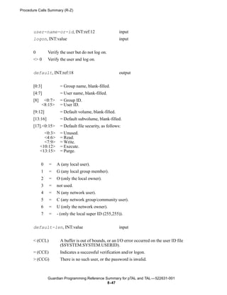 Procedure Calls Summary (R-Z)




       user-name-or-id, INT:ref:12                         input
       logon, INT:value                                    input


       0         Verify the user but do not log on.
       <> 0      Verify the user and log on.


       default, INT:ref:18                                 output


       [0:3]            = Group name, blank-filled.
       [4:7]            = User name, blank-filled.
       [8]    <0:7>     = Group ID.
             <8:15>     = User ID.
       [9:12]           = Default volume, blank-filled.
       [13:16]          = Default subvolume, blank-filled.
       [17].<0:15>      = Default file security, as follows:
               <0:3>    = Unused.
               <4:6>    = Read.
               <7:9>    = Write.
             <10:12>    = Execute.
             <13:15>    = Purge.


             0   =     A (any local user).
             1   =     G (any local group member).
             2   =     O (only the local owner).
             3   =     not used.
             4   =     N (any network user).
             5   =     C (any network group/community user).
             6   =     U (only the network owner).
             7   =     - (only the local super ID (255,255)).


       default-len, INT:value                              input


       < (CCL)          A buffer is out of bounds, or an I/O error occurred on the user ID file
                        ($SYSTEM.SYSTEM.USERID).
       = (CCE)          Indicates a successful verification and/or logon.
       > (CCG)          There is no such user, or the password is invalid.



                 Guardian Programming Reference Summary for pTAL and TAL —522631-001
                                                 8- 47
 