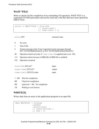 Procedure Calls Summary (R-Z)



      WAIT^FILE
      Waits or checks for the completion of an outstanding I/O operation. WAIT^FILE is a
      sequential I/O (SIO) procedure and can be used only with files that have been opened by
      OPEN^FILE.


       error := WAIT^FILE ( file-fcb
                           ,[ count-read ]
                           ,[ time-limit ] );


       error, INT                                     returned value


       0       No error.
       1       End of file.
       6       System message (only if user requested system messages through
               SET^SYSTEMMESSAGES or SET^SYSTEMMESSAGESMANY).
       40      Operation timed out (only if time-limit is supplied and is not -1D).
       111     Operation aborts because of BREAK (if BREAK is enabled).
       532     Operation restarted.


       file-fcb, INT:ref:*                            input
       count-read, INT:ref:*                          output
       time-limit, INT(32):value                      input


       <> 0D     Wait for completion.
       0D        Check for completion.
       0D        (and error = 40) No completion.
       1D        Willing to wait forever.

      WRITE[X]
      Writes data from an array in the application program to an open file.


       CALL WRITE[X] ( filenum
                      ,buffer
                      ,write-count
                      ,[ count-written ]
                      ,[ tag ] );




                Guardian Programming Reference Summary for pTAL and TAL —522631-001
                                                8- 48
 
