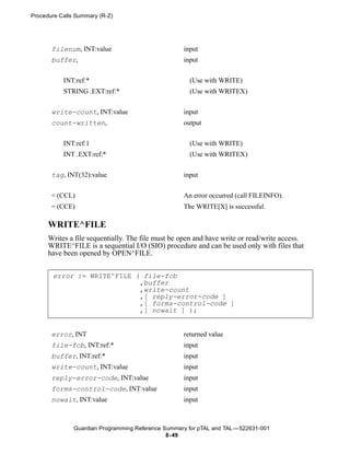 Procedure Calls Summary (R-Z)




       filenum, INT:value                           input
       buffer,                                      input


           INT:ref:*                                  (Use with WRITE)
           STRING .EXT:ref:*                          (Use with WRITEX)


       write-count, INT:value                       input
       count-written,                               output


           INT:ref:1                                  (Use with WRITE)
           INT .EXT:ref:*                             (Use with WRITEX)


       tag, INT(32):value                           input


       < (CCL)                                      An error occurred (call FILEINFO).
       = (CCE)                                      The WRITE[X] is successful.

      WRITE^FILE
      Writes a file sequentially. The file must be open and have write or read/write access.
      WRITE^FILE is a sequential I/O (SIO) procedure and can be used only with files that
      have been opened by OPEN^FILE.


       error := WRITE^FILE ( file-fcb
                            ,buffer
                            ,write-count
                            ,[ reply-error-code ]
                            ,[ forms-control-code ]
                            ,[ nowait ] );


       error, INT                                   returned value
       file-fcb, INT:ref:*                          input
       buffer, INT:ref:*                            input
       write-count, INT:value                       input
       reply-error-code, INT:value                  input
       forms-control-code, INT:value                input
       nowait, INT:value                            input



               Guardian Programming Reference Summary for pTAL and TAL —522631-001
                                               8- 49
 