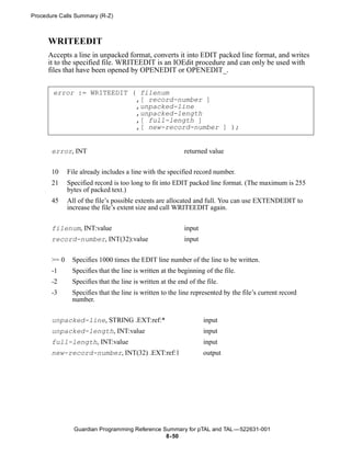 Procedure Calls Summary (R-Z)



      WRITEEDIT
      Accepts a line in unpacked format, converts it into EDIT packed line format, and writes
      it to the specified file. WRITEEDIT is an IOEdit procedure and can only be used with
      files that have been opened by OPENEDIT or OPENEDIT_.


       error := WRITEEDIT ( filenum
                           ,[ record-number ]
                           ,unpacked-line
                           ,unpacked-length
                           ,[ full-length ]
                           ,[ new-record-number ] );


       error, INT                                          returned value


       10     File already includes a line with the specified record number.
       21     Specified record is too long to fit into EDIT packed line format. (The maximum is 255
              bytes of packed text.)
       45     All of the file’s possible extents are allocated and full. You can use EXTENDEDIT to
              increase the file’s extent size and call WRITEEDIT again.


       filenum, INT:value                                  input
       record-number, INT(32):value                        input


       >= 0    Specifies 1000 times the EDIT line number of the line to be written.
       -1      Specifies that the line is written at the beginning of the file.
       -2      Specifies that the line is written at the end of the file.
       -3      Specifies that the line is written to the line represented by the file’s current record
               number.


       unpacked-line, STRING .EXT:ref:*                            input
       unpacked-length, INT:value                                  input
       full-length, INT:value                                      input
       new-record-number, INT(32) .EXT:ref:1                       output




                Guardian Programming Reference Summary for pTAL and TAL —522631-001
                                                8- 50
 