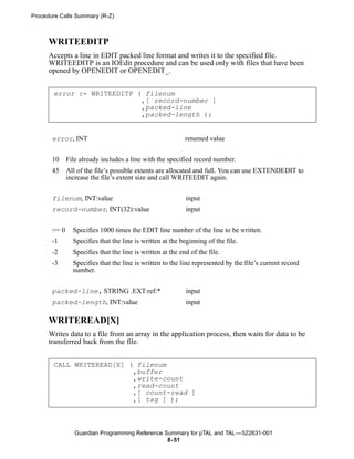 Procedure Calls Summary (R-Z)



      WRITEEDITP
      Accepts a line in EDIT packed line format and writes it to the specified file.
      WRITEEDITP is an IOEdit procedure and can be used only with files that have been
      opened by OPENEDIT or OPENEDIT_.


       error := WRITEEDITP ( filenum
                            ,[ record-number ]
                            ,packed-line
                            ,packed-length );


       error, INT                                           returned value


       10     File already includes a line with the specified record number.
       45     All of the file’s possible extents are allocated and full. You can use EXTENDEDIT to
              increase the file’s extent size and call WRITEEDIT again.


       filenum, INT:value                                   input
       record-number, INT(32):value                         input


       >= 0     Specifies 1000 times the EDIT line number of the line to be written.
       -1       Specifies that the line is written at the beginning of the file.
       -2       Specifies that the line is written at the end of the file.
       -3       Specifies that the line is written to the line represented by the file’s current record
                number.


       packed-line, STRING .EXT:ref:*                       input
       packed-length, INT:value                             input

      WRITEREAD[X]
      Writes data to a file from an array in the application process, then waits for data to be
      transferred back from the file.


       CALL WRITEREAD[X] ( filenum
                          ,buffer
                          ,write-count
                          ,read-count
                          ,[ count-read ]
                          ,[ tag ] );



                 Guardian Programming Reference Summary for pTAL and TAL —522631-001
                                                 8- 51
 