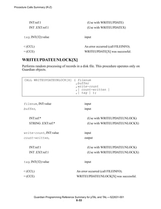 Procedure Calls Summary (R-Z)




           INT:ref:1                                  (Use with WRITEUPDATE)
           INT .EXT:ref:1                             (Use with WRITEUPDATEX)


       tag, INT(32):value                           input


       < (CCL)                                      An error occurred (call FILEINFO).
       = (CCE)                                      WRITEUPDATE[X] was successful.

      WRITEUPDATEUNLOCK[X]
      Performs random processing of records in a disk file. This procedure operates only on
      Guardian objects.


       CALL WRITEUPDATEUNLOCK[X] ( filenum
                                  ,buffer
                                  ,write-count
                                  ,[ count-written ]
                                  ,[ tag ] );


       filenum, INT:value                           input
       buffer,                                      input


           INT:ref:*                                  (Use with WRITEUPDATEUNLOCK)
           STRING .EXT:ref:*                          (Use with WRITEUPDATEUNLOCKX)


       write-count, INT:value                       input
       count-written,                               output


           INT:ref:1                                  (Use with WRITEUPDATEUNLOCK)
           INT .EXT:ref:1                             (Use with WRITEUPDATEUNLOCKX)


       tag, INT(32):value                           input


       < (CCL)                                An error occurred (call FILEINFO).
       = (CCE)                                WRITEUPDATEUNLOCK[X] was successful.




               Guardian Programming Reference Summary for pTAL and TAL —522631-001
                                               8- 53
 