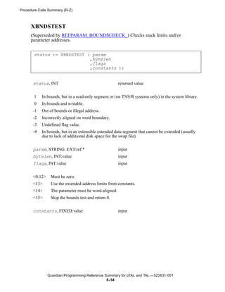 Procedure Calls Summary (R-Z)



      XBNDSTEST
      (Superseded by REFPARAM_BOUNDSCHECK_) Checks stack limits and/or
      parameter addresses.


       status := XBNDSTEST ( param
                            ,bytelen
                            ,flags
                            ,constants );


       status, INT                                     returned value


       1    In bounds, but in a read-only segment or (on TNS/R systems only) in the system library.
       0    In bounds and writable.
       -1   Out of bounds or illegal address.
       -2   Incorrectly aligned on word boundary.
       -3   Undefined flag value.
       -4   In bounds, but in an extensible extended data segment that cannot be extended (usually
            due to lack of additional disk space for the swap file).


       param, STRING .EXT:ref:*                        input
       bytelen, INT:value                              input
       flags, INT:value                                input


       <0:12>    Must be zero.
       <13>      Use the extended-address limits from constants.
       <14>      The parameter must be word-aligned.
       <15>      Skip the bounds test and return 0.


       constants, FIXED:value                          input




                Guardian Programming Reference Summary for pTAL and TAL —522631-001
                                                8- 54
 