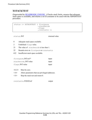 Procedure Calls Summary (R-Z)



      XSTACKTEST
      (Superseded by HEADROOM_ENSURE_) Checks stack limits, ensures that adequate
      stack space is available, and returns a set of constants to be used with the XBNDSTEST
      procedure.


       status := XSTACKTEST ( firstparm
                             ,stackwords
                             ,flags
                             ,constants );


       status, INT                                    returned value


       0      Adequate stack space available.
       2      Undefined flags value.
       21     The value of stackwords is less than 1.
       22     Bounds error on firstparm or constants.
       632    Insufficient stack space available.


       firstparm, INT:ref:*                           input
       stackwords, INT:value                          input
       flags, INT:value                               input


       <0:13>    Must be zero.
       <14>      Allow parameters that use privileged addresses.
       <15>      Skip the stack test and return 0.

       constants, FIXED:ref                           output




                Guardian Programming Reference Summary for pTAL and TAL —522631-001
                                                8- 55
 