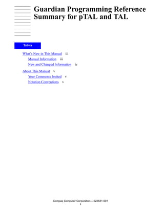 Guardian Programming Reference
         Summary for pTAL and TAL


Tables

What’s New in This Manual iii
   Manual Information iii
   New and Changed Information    iv
About This Manual v
   Your Comments Invited v
   Notation Conventions v




                   Compaq Computer Corporation —522631-001
                                     i
 