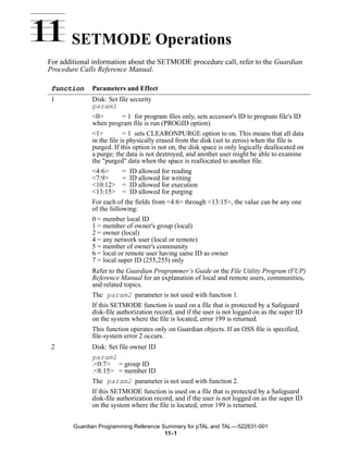 11 SETMODE Operations
 For additional information about the SETMODE procedure call, refer to the Guardian
 Procedure Calls Reference Manual.

  function     Parameters and Effect
  1            Disk: Set file security
               param1
               <0>          = 1 for program files only, sets accessor's ID to program file's ID
               when program file is run (PROGID option).
               <1>          = 1 sets CLEARONPURGE option to on. This means that all data
               in the file is physically erased from the disk (set to zeros) when the file is
               purged. If this option is not on, the disk space is only logically deallocated on
               a purge; the data is not destroyed, and another user might be able to examine
               the "purged" data when the space is reallocated to another file.
               <4:6>        = ID allowed for reading
               <7:9>        = ID allowed for writing
               <10:12> = ID allowed for execution
               <13:15> = ID allowed for purging
               For each of the fields from <4:6> through <13:15>, the value can be any one
               of the following:
               0 = member local ID
               1 = member of owner's group (local)
               2 = owner (local)
               4 = any network user (local or remote)
               5 = member of owner's community
               6 = local or remote user having same ID as owner
               7 = local super ID (255,255) only
               Refer to the Guardian Programmer’s Guide or the File Utility Program (FUP)
               Reference Manual for an explanation of local and remote users, communities,
               and related topics.
               The param2 parameter is not used with function 1.
               If this SETMODE function is used on a file that is protected by a Safeguard
               disk-file authorization record, and if the user is not logged on as the super ID
               on the system where the file is located, error 199 is returned.
               This function operates only on Guardian objects. If an OSS file is specified,
               file-system error 2 occurs.
  2            Disk: Set file owner ID
               param1
               .<0:7> = group ID
               .<8:15> = member ID
               The param2 parameter is not used with function 2.
               If this SETMODE function is used on a file that is protected by a Safeguard
               disk-file authorization record, and if the user is not logged on as the super ID
               on the system where the file is located, error 199 is returned.


         Guardian Programming Reference Summary for pTAL and TAL —522631-001
                                         11- 1
 
