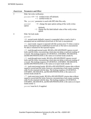 SETMODE Operations



      function       Parameters and Effect
      3              Disk: Set write verification
                     param1.<15> = 0 verified writes off (default).
                                     = 1 verified writes on.
                     The param2 parameter is used with DP2 disk files only.
                     param2           = 0 change the open option setting of the verify writes
                     option
                                          (default).
                                    = 1 change the file label default value of the verify writes
                                          option.
      4              Disk: Set lock mode
                     param1
                     = 0 normal mode (default): request is suspended when a read or lock is
                     attempted and an established record lock or file lock is encountered.
                     = 1 reject mode: request is rejected with file-system error 73 when a read or
                     lock is attempted and an established record lock or file lock is encountered.
                     No data is returned for the rejected request.
                     = 2 read-through/normal mode: READ or READUPDATE ignores record
                     locks and file locks; encountering a lock does not delay or prevent reading of
                     a record. The locking response of LOCKFILE, LOCKREC, READLOCK,
                     and READUPDATELOCK is the same as in normal mode (mode 0).
                     = 3 read-through/reject mode: READ or READUPDATE ignores record
                     locks and file locks; encountering a lock does not delay or prevent reading of
                     a record. The locking response of LOCKFILE, LOCKREC, READLOCK,
                     and READUPDATELOCK is the same as in reject mode (mode 1).
                     = 6 read-warn/normal mode: READ or READUPDATE returns data without
                     regard to record and file locks; however, encountering a lock causes warning
                     code 9 to be returned with the data. The locking response of LOCKFILE,
                     LOCKREC, READLOCK, and READUPDATELOCK is the same as in
                     normal mode (mode 0).
                     = 7 read-warn/reject mode: READ or READUPDATE returns data without
                     regard to record and file locks; however, encountering a lock causes warning
                     code 9 to be returned with the data. The locking response of LOCKFILE,
                     LOCKREC, READLOCK, and READUPDATELOCK is the same as in reject
                     mode (mode 1).
                     param2 must be 0, if supplied.




             Guardian Programming Reference Summary for pTAL and TAL —522631-001
                                             11- 2
 