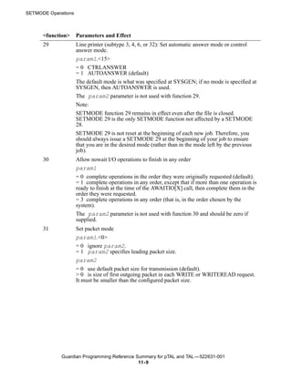 SETMODE Operations



      <function>     Parameters and Effect
      29             Line printer (subtype 3, 4, 6, or 32): Set automatic answer mode or control
                     answer mode.
                     param1.<15>
                     = 0 CTRLANSWER
                     = 1 AUTOANSWER (default)
                     The default mode is what was specified at SYSGEN; if no mode is specified at
                     SYSGEN, then AUTOANSWER is used.
                     The param2 parameter is not used with function 29.
                     Note:
                     SETMODE function 29 remains in effect even after the file is closed.
                     SETMODE 29 is the only SETMODE function not affected by a SETMODE
                     28.
                     SETMODE 29 is not reset at the beginning of each new job. Therefore, you
                     should always issue a SETMODE 29 at the beginning of your job to ensure
                     that you are in the desired mode (rather than in the mode left by the previous
                     job).
      30             Allow nowait I/O operations to finish in any order
                     param1
                     = 0 complete operations in the order they were originally requested (default).
                     = 1 complete operations in any order, except that if more than one operation is
                     ready to finish at the time of the AWAITIO[X] call, then complete them in the
                     order they were requested.
                     = 3 complete operations in any order (that is, in the order chosen by the
                     system).
                     The param2 parameter is not used with function 30 and should be zero if
                     supplied.
      31             Set packet mode
                     param1.<0>
                     = 0 ignore param2.
                     = 1 param2 specifies leading packet size.
                     param2
                     = 0 use default packet size for transmission (default).
                     > 0 is size of first outgoing packet in each WRITE or WRITEREAD request.
                     It must be smaller than the configured packet size.




             Guardian Programming Reference Summary for pTAL and TAL —522631-001
                                             11- 9
 