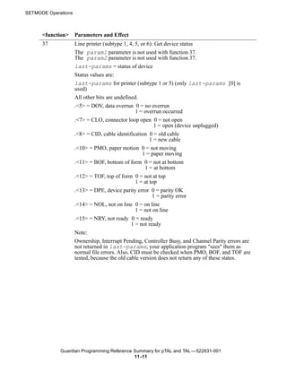 SETMODE Operations



      <function>     Parameters and Effect
      37             Line printer (subtype 1, 4, 5, or 6): Get device status
                     The param1 parameter is not used with function 37.
                     The param2 parameter is not used with function 37.
                     last-params = status of device
                     Status values are:
                     last-params for printer (subtype 1 or 5) (only last-params [0] is
                     used)
                     All other bits are undefined.
                     .<5> = DOV, data overrun 0 = no overrun
                                                 1 = overrun occurred
                     .<7> = CLO, connector loop open 0 = not open
                                                           1 = open (device unplugged)
                     .<8> = CID, cable identification 0 = old cable
                                                        1 = new cable
                     .<10> = PMO, paper motion 0 = not moving
                                                     1 = paper moving
                     .<11> = BOF, bottom of form 0 = not at bottom
                                                      1 = at bottom
                     .<12> = TOF, top of form 0 = not at top
                                                 1 = at top
                     .<13> = DPE, device parity error 0 = parity OK
                                                          1 = parity error
                     .<14> = NOL, not on line 0 = on line
                                                 1 = not on line
                     .<15> = NRY, not ready 0 = ready
                                               1 = not ready
                     Note:
                     Ownership, Interrupt Pending, Controller Busy, and Channel Parity errors are
                     not returned in last-params; your application program "sees" them as
                     normal file errors. Also, CID must be checked when PMO, BOF, and TOF are
                     tested, because the old cable version does not return any of these states.




             Guardian Programming Reference Summary for pTAL and TAL —522631-001
                                            11 -11
 