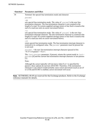 SETMODE Operations



      <function>     Parameters and Effect
      38             Terminal: Set special line-termination mode and character
                     param1
                     =0
                     sets special line-termination mode. The value of param2 is the new line-
                     termination character. The line-termination character is not counted in the
                     length of a read. No system-supplied carriage return or line feed is issued at the
                     end of a read (see note on cursor movement below).
                     =1
                     sets special line-termination mode. The value of param2 is the new line-
                     termination interrupt character. The line-termination character is counted in the
                     length of a read. No system-supplied carriage return or line feed is issued at the
                     end of a read (see note on cursor movement below).
                     =2
                     resets special line-termination mode. The line-termination interrupt character is
                     restored to its configured value. The param2 parameter must be present but
                     is not used.
                     param2 = the new line-termination interrupt character (passed in bits
                     <8:15>) if param1 = 0 or 1.
                     The last-params parameter, if present, returns the current mode in last-
                     params [0] and the current line-termination interrupt character in last-params
                     [1].
                     Note:
                     Although the cursor typically will not move when 0 or 1 is specified for
                     param1, these options do not turn off ECHO. Therefore, if the termination
                     character is one which would normally cause cursor movement (such as an LF
                     or a CR) and ECHO is enabled, cursor movement will occur.


     Note. SETMODEs 40-49 are reserved for the Exchange products. Refer to the Exchange
     reference manuals for details.




             Guardian Programming Reference Summary for pTAL and TAL —522631-001
                                            11 -14
 