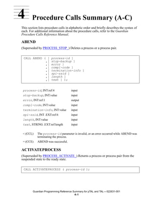 4       Procedure Calls Summary (A-C)
This section lists procedure calls in alphabetic order and briefly describes the syntax of
each. For additional information about the procedure calls, refer to the Guardian
Procedure Calls Reference Manual.

ABEND
(Superseded by PROCESS_STOP_) Deletes a process or a process pair.


 CALL ABEND ( [        process-id ]
             ,[        stop-backup ]
             ,[        error ]
             ,[        compl-code ]
             ,[        termination-info ]
             ,[        spi-ssid ]
             ,[        length ]
             ,[        text ] );


 process-id, INT:ref:4                input
 stop-backup, INT:value               input
 error, INT:ref:1                     output
 compl-code, INT:value                input
 termination-info, INT:value          input
 spi-ssid, INT .EXT:ref:6             input
 length, INT:value                    input
 text, STRING .EXT:ref:length         input


 < (CCL)    The process-id parameter is invalid, or an error occurred while ABEND was
            terminating the process.
 = (CCE)    ABEND was successful.

ACTIVATEPROCESS
(Superseded by PROCESS_ACTIVATE_) Returns a process or process pair from the
suspended state to the ready state.


 CALL ACTIVATEPROCESS ( process-id );




        Guardian Programming Reference Summary for pTAL and TAL —522631-001
                                        4 -1
 
