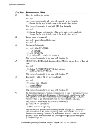 SETMODE Operations



      <function>     Parameters and Effect
      57             Disk: Set serial writes option
                     param1
                     = 0 system automatically selects serial or parallel writes (default).
                     = 1 change the file label default value of the serial writes option.
                     The param2 parameter is used with DP2 disk files only.
                     param2
                     = 0 change the open option setting of the serial writes option (default).
                     = 1 change the file label default value of the serial writes option.
      59             Return count of bytes read
                     param1 = count of actual bytes read
                     param2 = 0
      66             Tape drive: Set density
                     param1= 0800 BPI (NRZI)
                     = 1 1600 BPI (PE)
                     = 2 6250 BPI (GCR)
                     = 3 as indicated by switches on tape drive
                     The param2 parameter is not used with function 66.
      67             AUTODCONNECT for full-duplex modems: Monitor carrier detect or data set
                     ready
                     param1
                     = 0 disable AUTODCONNECT (default setting).
                     = 1 enable AUTODCONNECT.
                     The param2 parameter is not used with function 67.
      68             Line printer (subtype 4): Set horizontal pitch
                     param1
                     = 0 normal print (default)
                     = 1 condensed print
                     = 2 expanded print
                     The param2 parameter is not used with function 68.
      71             Set transmission priority. Transmission authority is used by an Expand process
                     to determine the ordering of messages for transmission on an Expand path.
                     This operation indirectly invokes the network utility process, $ZNUP, on a
                     remote system to get information before the request can be serviced.
                     The param1 parameter is not used with function 71.
                     param2.<0:7>= 0 (reserved)
                     .<8:15>= transmission priority
                     The transmission priority value can range from 0 through 255. A value of 0
                     (the default) causes the processor priority of the process to be used as the
                     transmission authority. A value of 1 is the lowest priority; 255 is the highest
                     priority. Once a path is selected, the Expand process processes the highest-
                     priority message first.

             Guardian Programming Reference Summary for pTAL and TAL —522631-001
                                            11 -16
 