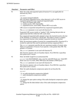 SETMODE Operations



      <function>     Parameters and Effect
      91             Disk: Set cache and sequential option (Function 91 is not applicable for
                     alternate-key files.)
                     param1
                     = 0 system managed (default).
                     DP2 will detect sequential access; when detected, it will set LRU access to
                     sequential and perform key-sequenced sequential splits.
                     = 1 direct I/O, bypass disk cache.
                     = 2 random access, LRU-chain buffer.
                     = 3 sequential access, reuse buffer. Directs DP2 to set cache.
                     LRU access to sequential and perform key-sequenced sequential splits.
                     The param2 parameter is not used with function 91.
                     Sequential LRU access results in “random” LRU chaining that provides an
                     approximate half-life within the LRU cache chain.
                     Key-sequenced sequential splits attempt to leave the inserted record as the last
                     in the old block, in contrast to a 50/50 split. This helps to ensure a compact
                     key-sequenced structure when multiple sequential records are inserted.
      92             Disk: Set maximum number of extents for a nonpartitioned file. (Function 92 is
                     invalid for audit-trail files and for partitioned non-key-sequenced files.)
                     The param1 parameter specifies the new maximum number of extents value.
                     There is no guarantee of success if you specify a value greater than 500. The
                     default is 16 extents.
                     The param2 parameter is not used with function 92.
                     This function operates only on Guardian objects. If an OSS file is specified,
                     file-system error 2 occurs.
      93             Disk: Set buffer length for an unstructured file
                     param1=new BUFFERSIZE value, must be valid DP2 block size. Valid DP2
                     block sizes are 512,1024, 2048, 4096 bytes (the default is 4096 bytes).
                     The param2 parameter is not used with function 93.
                     This function operates only on Guardian objects. If an OSS file is specified,
                     file-system error 2 occurs.
      94             Disk: Set audit-checkpoint compression option for an Enscribe file.
                     param1
                     = 0 no audit-checkpoint compression (default)
                     = 1 audit-checkpoint compression enabled
                     param2
                     = 0 change the open option setting of the audit-checkpoint compression option
                     (default).
                     = 1 change the file label default value of the audit-checkpoint compression
                     option.




             Guardian Programming Reference Summary for pTAL and TAL —522631-001
                                            11 -18
 
