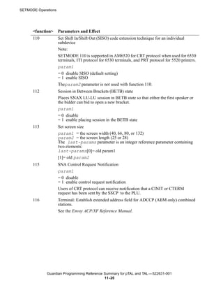 SETMODE Operations




      <function>     Parameters and Effect
      110            Set Shift In/Shift Out (SISO) code extension technique for an individual
                     subdevice
                     Note:
                     SETMODE 110 is supported in AM6520 for CRT protocol when used for 6530
                     terminals, ITI protocol for 6530 terminals, and PRT protocol for 5520 printers.
                     param1
                     = 0 disable SISO (default setting)
                     = 1 enable SISO
                     Theparam2 parameter is not used with function 110.
      112            Session in Between Brackets (BETB) state
                     Places SNAX LU-LU session in BETB state so that either the first speaker or
                     the bidder can bid to open a new bracket.
                     param1
                     = 0 disable
                     = 1 enable placing session in the BETB state
      113            Set screen size
                     param1 = the screen width (40, 66, 80, or 132)
                     param2 = the screen length (25 or 28)
                     The last-params parameter is an integer reference parameter containing
                     two elements:
                     last-params[0]= old param1
                     [1]= old param2
      115            SNA Control Request Notification
                     param1
                     = 0 disable
                     = 1 enable control request notification
                     Users of CRT protocol can receive notification that a CINIT or CTERM
                     request has been sent by the SSCP to the PLU.
      116            Terminal: Establish extended address field for ADCCP (ABM only) combined
                     stations.
                     See the Envoy ACP/XF Reference Manual.




             Guardian Programming Reference Summary for pTAL and TAL —522631-001
                                            11 -20
 