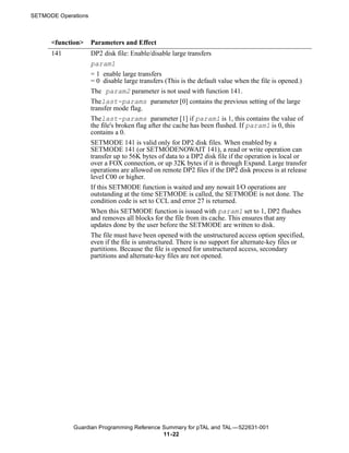 SETMODE Operations



      <function>     Parameters and Effect
      141            DP2 disk file: Enable/disable large transfers
                     param1
                     = 1 enable large transfers
                     = 0 disable large transfers (This is the default value when the file is opened.)
                     The param2 parameter is not used with function 141.
                     Thelast-params parameter [0] contains the previous setting of the large
                     transfer mode flag.
                     Thelast-params parameter [1] if param1 is 1, this contains the value of
                     the file's broken flag after the cache has been flushed. If param1 is 0, this
                     contains a 0.
                     SETMODE 141 is valid only for DP2 disk files. When enabled by a
                     SETMODE 141 (or SETMODENOWAIT 141), a read or write operation can
                     transfer up to 56K bytes of data to a DP2 disk file if the operation is local or
                     over a FOX connection, or up 32K bytes if it is through Expand. Large transfer
                     operations are allowed on remote DP2 files if the DP2 disk process is at release
                     level C00 or higher.
                     If this SETMODE function is waited and any nowait I/O operations are
                     outstanding at the time SETMODE is called, the SETMODE is not done. The
                     condition code is set to CCL and error 27 is returned.
                     When this SETMODE function is issued with param1 set to 1, DP2 flushes
                     and removes all blocks for the file from its cache. This ensures that any
                     updates done by the user before the SETMODE are written to disk.
                     The file must have been opened with the unstructured access option specified,
                     even if the file is unstructured. There is no support for alternate-key files or
                     partitions. Because the file is opened for unstructured access, secondary
                     partitions and alternate-key files are not opened.




             Guardian Programming Reference Summary for pTAL and TAL —522631-001
                                            11 -22
 