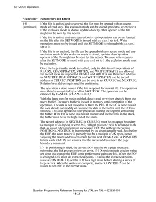SETMODE Operations



      <function>     Parameters and Effect
      141            If the file is audited and structured, the file must be opened with an access
      (continued)    mode of read-only. The exclusion mode can be shared, protected, or exclusive.
                     If the exclusion mode is shared, updates done by other openers of the file
                     might not be seen by this opener.
                     If the file is audited and unstructured, only read operations can be performed
                     on the file after this SETMODE is issued with param1 set to 1. Write
                     operations must not be issued until the SETMODE is reissued with param1
                     set to 0.
                     If the file is not audited, the file can be opened with any access mode and any
                     exclusion mode. If the exclusion mode is shared, updates done by other
                     openers of the file might not be seen by this opener. To issue write requests
                     after the SETMODE is issued with param1 set to 1, the exclusion mode must
                     be exclusive.
                     Once the large transfer mode is enabled, only the data transfer operations of
                     READX, READUPDATEX, WRITEX, and WRITEUPDATEX are allowed.
                     No record locks are supported. READX and WRITEX use the record address
                     in NEXTREC. READUPDATEX and WRITEUPDATEX use the record
                     address in CURREC. POSITION can be used to set CURREC and NEXTREC.
                     Relative byte addressing is used for positioning.
                     The operation is done nowait if the file is opened for nowait I/O. The operation
                     must then be completed by a call to AWAITIOX. The operation can be
                     canceled by CANCEL or CANCELREQ.
                     With the large transfer mode enabled, data is read or written directly from the
                     user's buffer. The user's buffer is locked in memory until completion of the
                     operation. The data is not moved to or from the PFS. If the I/O is done nowait,
                     the user should not modify or examine the data in the buffer until the I/O has
                     finished. This also applies to other processes sharing the segment containing
                     the buffer. If the I/O is done in a nowait manner and the buffer is in the stack,
                     the buffer must be in the high end of the stack.
                     The record address (in NEXTREC or CURREC) must be on a page boundary
                     (a multiple of 2K bytes) or error 550, “illegal position," will be returned. Note
                     that, as usual, when performing successive READXs without intervening
                     POSITIONs, NEXTREC is incremented by the count actually read. Just before
                     the EOF, the count read will probably not be a multiple of 2K bytes, hence
                     violating the record address constraint for the next READX call. A POSITION
                     before each READX call ensures that the record address meets the page
                     boundary constraint.
                     If -1D positioning is used, the current EOF must be on a page boundary;
                     otherwise, the disk process returns an error. If -1D positioning is used or writes
                     are done that change the EOF, some performance gains are lost. When the EOF
                     is changed, DP2 must do extra checkpoints. To avoid the extra checkpoints,
                     issue a CONTROL 2 to set the EOF to a high value before starting a series of
                     large writes. When the writes are complete, another CONTROL 2 can be
                     issued to set EOF to the correct value.




             Guardian Programming Reference Summary for pTAL and TAL —522631-001
                                            11 -23
 