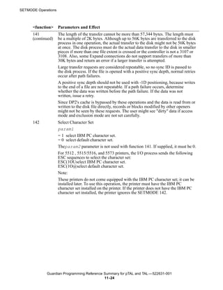 SETMODE Operations



      <function>     Parameters and Effect
      141            The length of the transfer cannot be more than 57,344 bytes. The length must
      (continued)    be a multiple of 2K bytes. Although up to 56K bytes are transferred to the disk
                     process in one operation, the actual transfer to the disk might not be 56K bytes
                     at once. The disk process must do the actual data transfer to the disk in smaller
                     pieces if more than one file extent is crossed or the controller is not a 3107 or
                     3108. Also, some Expand connections do not support transfers of more than
                     30K bytes and return an error if a larger transfer is attempted.
                     Large transfer requests are considered repeatable, so no sync ID is passed to
                     the disk process. If the file is opened with a positive sync depth, normal retries
                     occur after path failures.
                     A positive sync depth should not be used with -1D positioning, because writes
                     to the end of a file are not repeatable. If a path failure occurs, determine
                     whether the data was written before the path failure. If the data was not
                     written, issue a retry.
                     Since DP2's cache is bypassed by these operations and the data is read from or
                     written to the disk file directly, records or blocks modified by other openers
                     might not be seen by these requests. The user might see "dirty" data if access
                     mode and exclusion mode are not set carefully.
      142            Select Character Set
                     param1
                     = 1 select IBM PC character set.
                     = 0 select default character set.
                     Theparam2 parameter is not used with function 141. If supplied, it must be 0.
                     For 5512 , 5515/5516, and 5573 printers, the I/O process sends the following
                     ESC sequences to select the character set:
                     ESC(1OUselect IBM PC character set.
                     ESC(1O@select default character set.
                     Note:
                     These printers do not come equipped with the IBM PC character set; it can be
                     installed later. To use this operation, the printer must have the IBM PC
                     character set installed on the printer. If the printer does not have the IBM PC
                     character set installed, the printer ignores the SETMODE 142.




             Guardian Programming Reference Summary for pTAL and TAL —522631-001
                                            11 -24
 